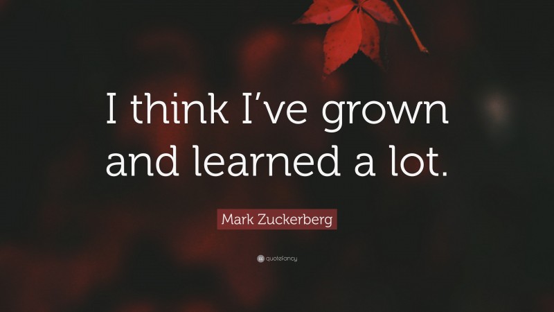 Mark Zuckerberg Quote: “I think I’ve grown and learned a lot.”