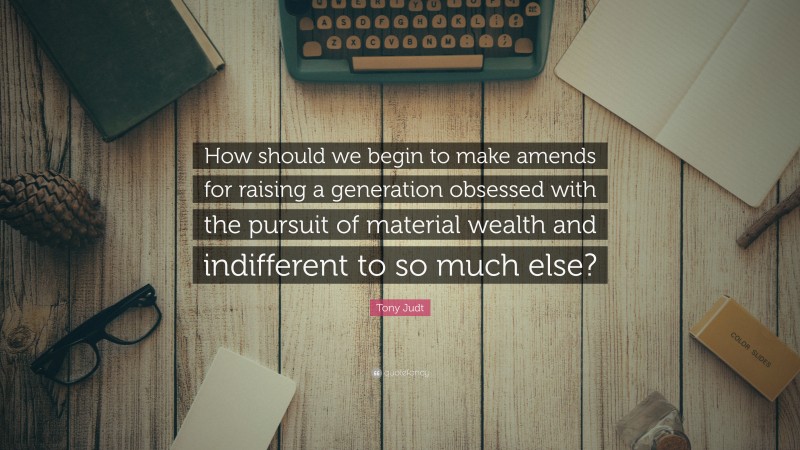 Tony Judt Quote: “How should we begin to make amends for raising a generation obsessed with the pursuit of material wealth and indifferent to so much else?”