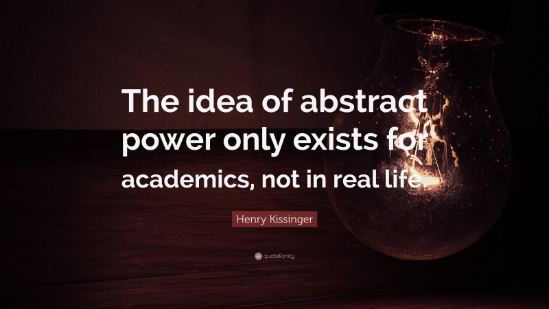 Henry Kissinger Quote: “The idea of abstract power only exists for academics, not in real life.”