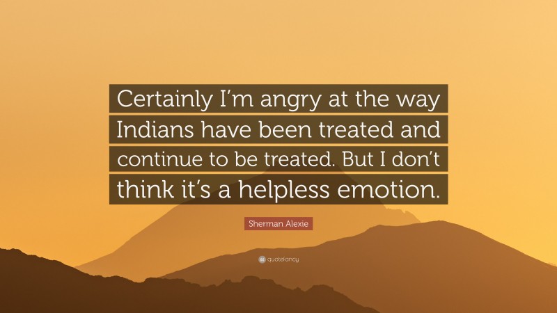 Sherman Alexie Quote: “Certainly I’m angry at the way Indians have been treated and continue to be treated. But I don’t think it’s a helpless emotion.”