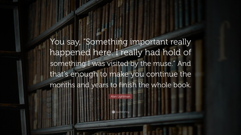 Alan Lightman Quote: “You say, “Something important really happened here. I really had hold of something I was visited by the muse.” And that’s enough to make you continue the months and years to finish the whole book.”