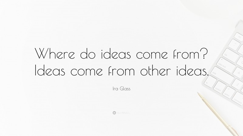 Ira Glass Quote: “Where do ideas come from? Ideas come from other ideas.”