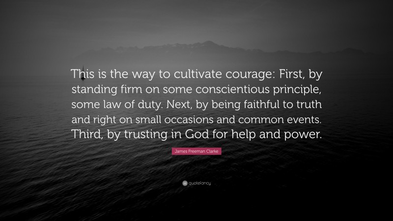 James Freeman Clarke Quote: “This is the way to cultivate courage: First, by standing firm on some conscientious principle, some law of duty. Next, by being faithful to truth and right on small occasions and common events. Third, by trusting in God for help and power.”