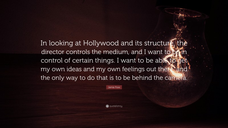 Jamie Foxx Quote: “In looking at Hollywood and its structure, the director controls the medium, and I want to be in control of certain things. I want to be able to get my own ideas and my own feelings out there, and the only way to do that is to be behind the camera.”