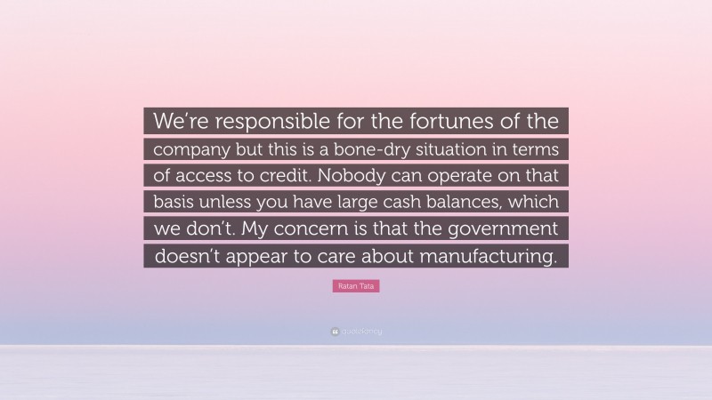 Ratan Tata Quote: “We’re responsible for the fortunes of the company but this is a bone-dry situation in terms of access to credit. Nobody can operate on that basis unless you have large cash balances, which we don’t. My concern is that the government doesn’t appear to care about manufacturing.”