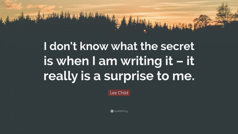Lee Child Quote: “I don’t know what the secret is when I am writing it – it really is a surprise to me.”