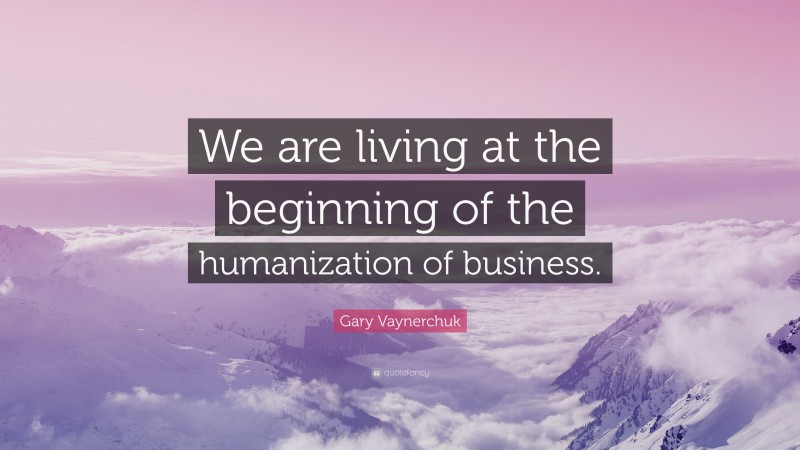Gary Vaynerchuk Quote: “We are living at the beginning of the humanization of business.”