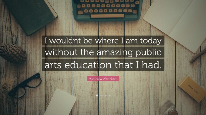 Matthew Morrison Quote: “I wouldnt be where I am today without the amazing public arts education that I had.”