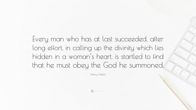 Henry Adams Quote: “Every man who has at last succeeded, after long effort, in calling up the divinity which lies hidden in a woman’s heart, is startled to find that he must obey the God he summoned.”