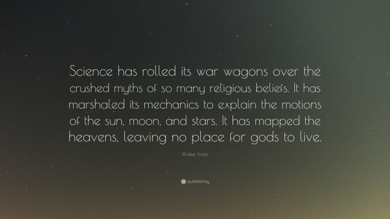 Walker Evans Quote: “Science has rolled its war wagons over the crushed myths of so many religious beliefs. It has marshaled its mechanics to explain the motions of the sun, moon, and stars. It has mapped the heavens, leaving no place for gods to live.”