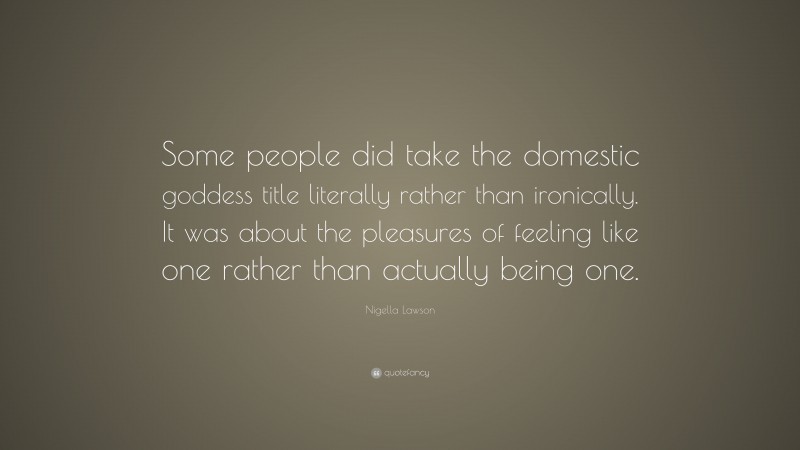 Nigella Lawson Quote: “Some people did take the domestic goddess title literally rather than ironically. It was about the pleasures of feeling like one rather than actually being one.”