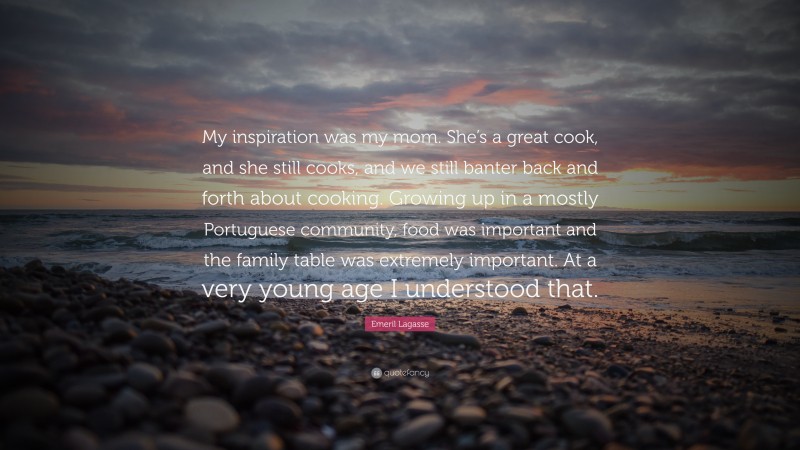 Emeril Lagasse Quote: “My inspiration was my mom. She’s a great cook, and she still cooks, and we still banter back and forth about cooking. Growing up in a mostly Portuguese community, food was important and the family table was extremely important. At a very young age I understood that.”