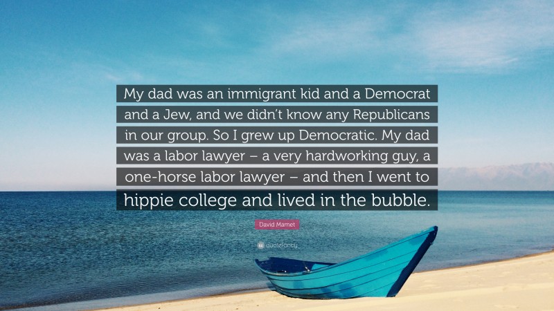 David Mamet Quote: “My dad was an immigrant kid and a Democrat and a Jew, and we didn’t know any Republicans in our group. So I grew up Democratic. My dad was a labor lawyer – a very hardworking guy, a one-horse labor lawyer – and then I went to hippie college and lived in the bubble.”