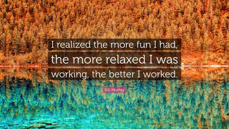 Bill Murray Quote: “I realized the more fun I had, the more relaxed I was working, the better I worked.”