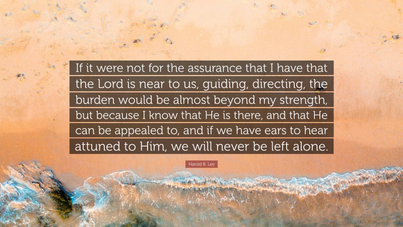 Harold B. Lee Quote: “If it were not for the assurance that I have that the Lord is near to us, guiding, directing, the burden would be almost beyond my strength, but because I know that He is there, and that He can be appealed to, and if we have ears to hear attuned to Him, we will never be left alone.”