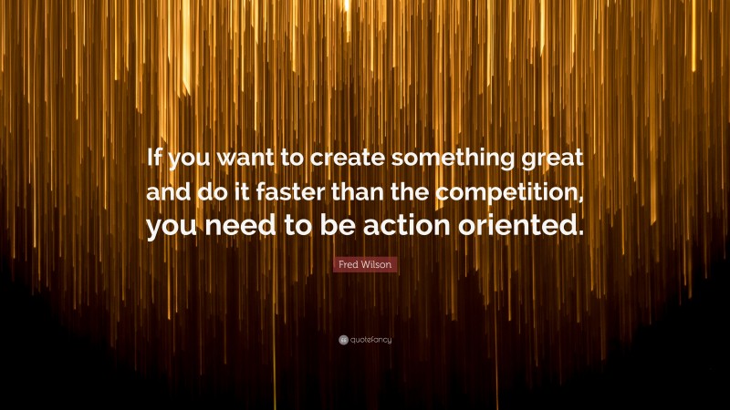 Fred Wilson Quote: “If you want to create something great and do it faster than the competition, you need to be action oriented.”