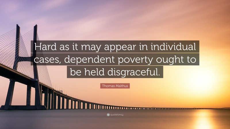 Thomas Malthus Quote: “Hard as it may appear in individual cases, dependent poverty ought to be held disgraceful.”