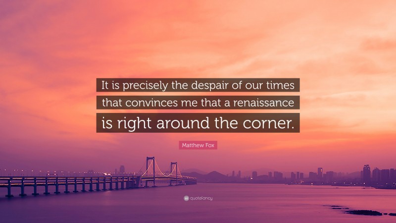 Matthew Fox Quote: “It is precisely the despair of our times that convinces me that a renaissance is right around the corner.”