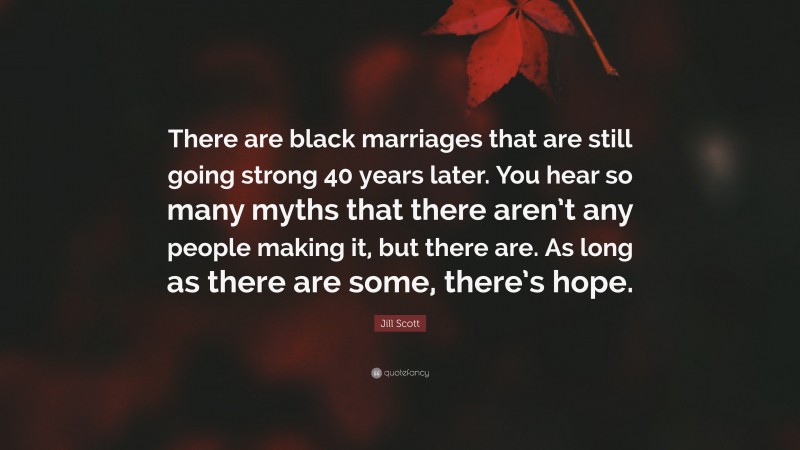 Jill Scott Quote: “There are black marriages that are still going strong 40 years later. You hear so many myths that there aren’t any people making it, but there are. As long as there are some, there’s hope.”