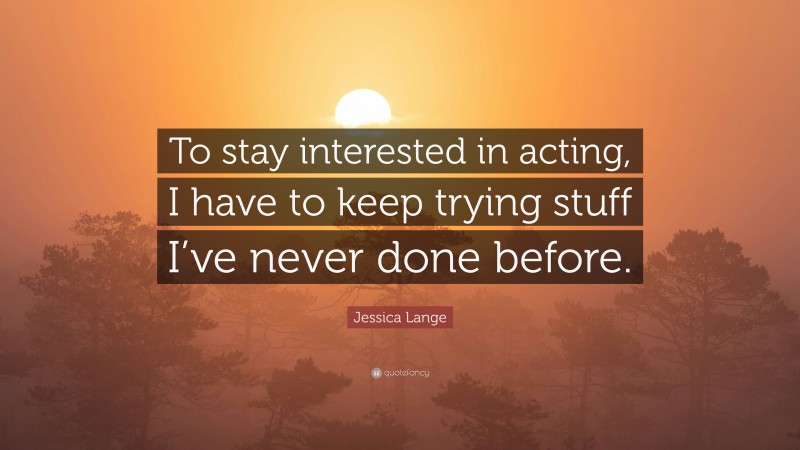 Jessica Lange Quote: “To stay interested in acting, I have to keep trying stuff I’ve never done before.”