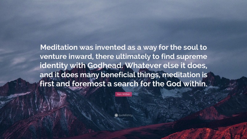 Ken Wilber Quote: “Meditation was invented as a way for the soul to venture inward, there ultimately to find supreme identity with Godhead. Whatever else it does, and it does many beneficial things, meditation is first and foremost a search for the God within.”