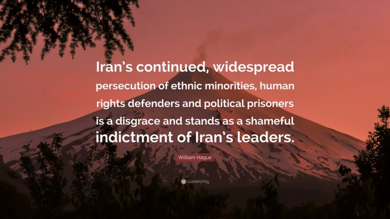 William Hague Quote: “Iran’s continued, widespread persecution of ethnic minorities, human rights defenders and political prisoners is a disgrace and stands as a shameful indictment of Iran’s leaders.”