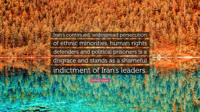 William Hague Quote: “Iran’s continued, widespread persecution of ethnic minorities, human rights defenders and political prisoners is a disgrace and stands as a shameful indictment of Iran’s leaders.”