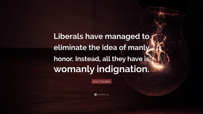 Ann Coulter Quote: “Liberals have managed to eliminate the idea of manly honor. Instead, all they have is womanly indignation.”