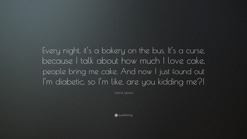 Gabriel Iglesias Quote: “Every night, it’s a bakery on the bus. It’s a curse, because I talk about how much I love cake, people bring me cake. And now I just found out I’m diabetic, so I’m like, are you kidding me?!”