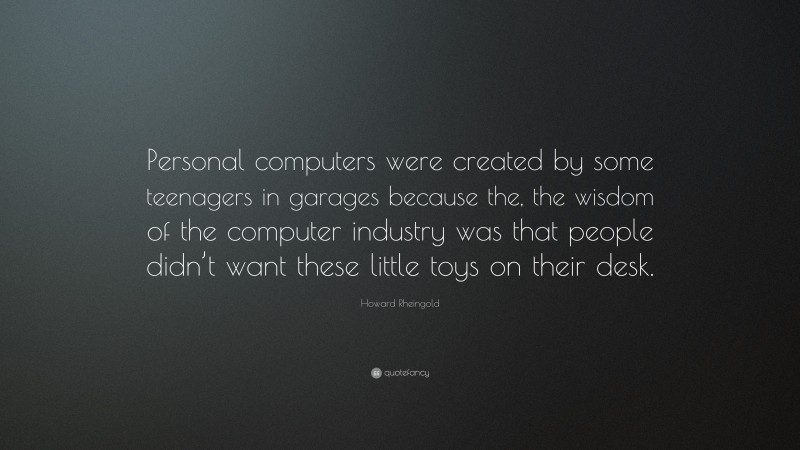 Howard Rheingold Quote: “Personal computers were created by some teenagers in garages because the, the wisdom of the computer industry was that people didn’t want these little toys on their desk.”