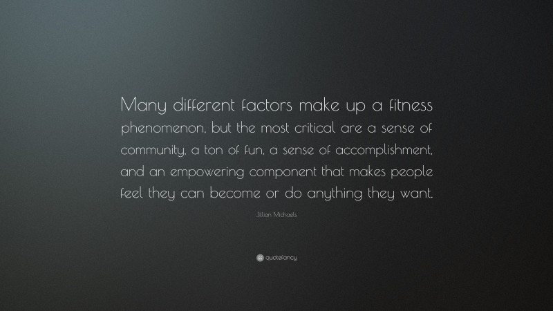 Jillian Michaels Quote: “Many different factors make up a fitness phenomenon, but the most critical are a sense of community, a ton of fun, a sense of accomplishment, and an empowering component that makes people feel they can become or do anything they want.”
