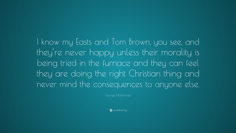George MacDonald Quote: “I know my Easts and Tom Brown, you see, and they’re never happy unless their morality is being tried in the furnace and they can feel they are doing the right Christian thing and never mind the consequences to anyone else.”
