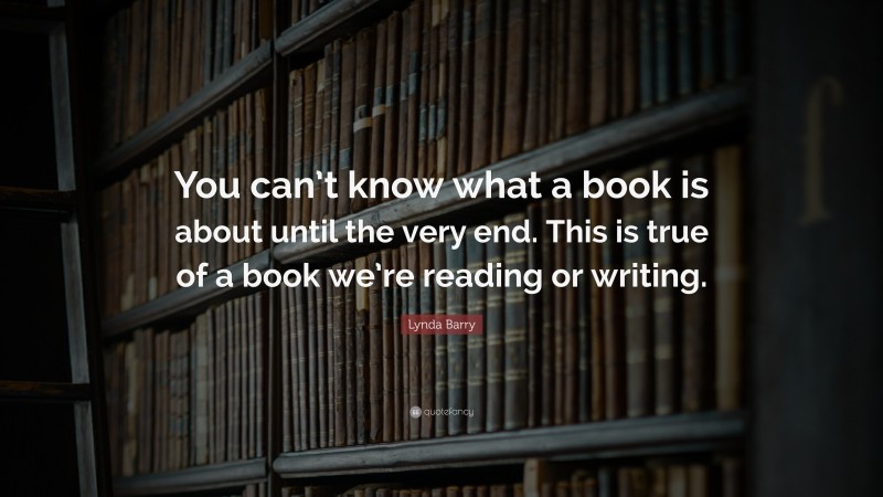 Lynda Barry Quote: “You can’t know what a book is about until the very end. This is true of a book we’re reading or writing.”