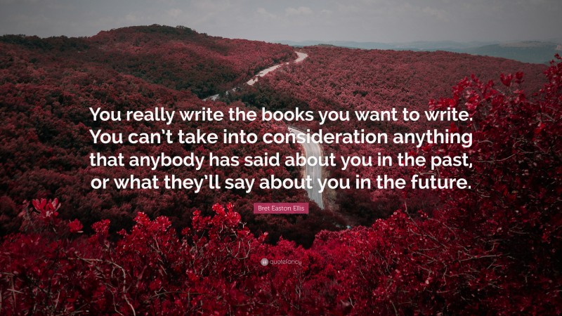 Bret Easton Ellis Quote: “You really write the books you want to write. You can’t take into consideration anything that anybody has said about you in the past, or what they’ll say about you in the future.”