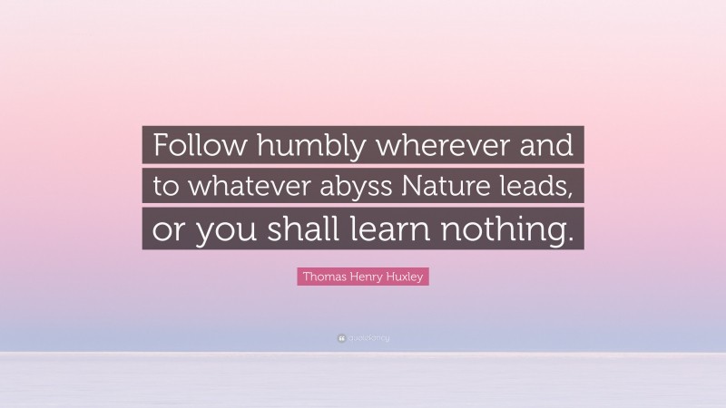 Thomas Henry Huxley Quote: “Follow humbly wherever and to whatever abyss Nature leads, or you shall learn nothing.”