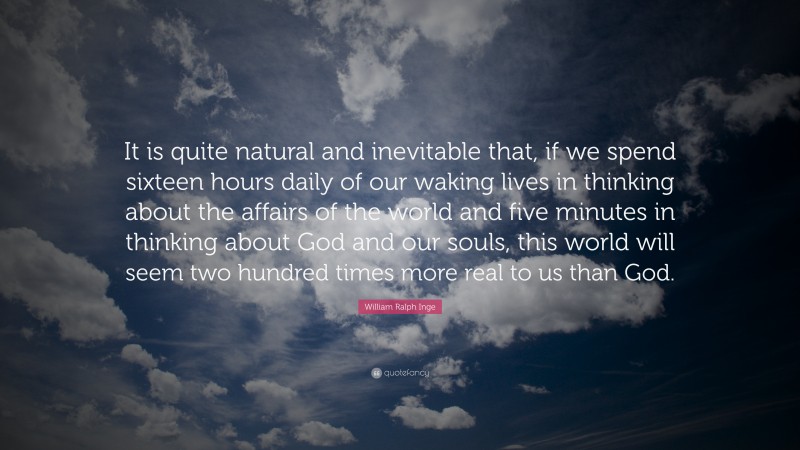 William Ralph Inge Quote: “It is quite natural and inevitable that, if we spend sixteen hours daily of our waking lives in thinking about the affairs of the world and five minutes in thinking about God and our souls, this world will seem two hundred times more real to us than God.”