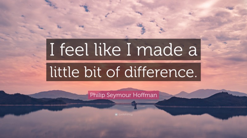 Philip Seymour Hoffman Quote: “I feel like I made a little bit of difference.”