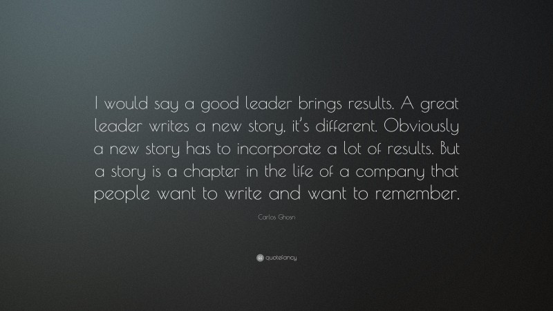 Carlos Ghosn Quote: “I would say a good leader brings results. A great leader writes a new story, it’s different. Obviously a new story has to incorporate a lot of results. But a story is a chapter in the life of a company that people want to write and want to remember.”