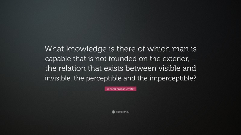 Johann Kaspar Lavater Quote: “What knowledge is there of which man is capable that is not founded on the exterior, – the relation that exists between visible and invisible, the perceptible and the imperceptible?”