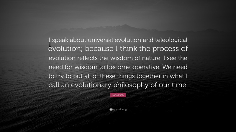 Jonas Salk Quote: “I speak about universal evolution and teleological evolution; because I think the process of evolution reflects the wisdom of nature. I see the need for wisdom to become operative. We need to try to put all of these things together in what I call an evolutionary philosophy of our time.”