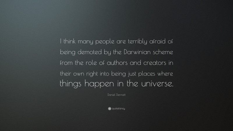 Daniel Dennett Quote: “I think many people are terribly afraid of being demoted by the Darwinian scheme from the role of authors and creators in their own right into being just places where things happen in the universe.”