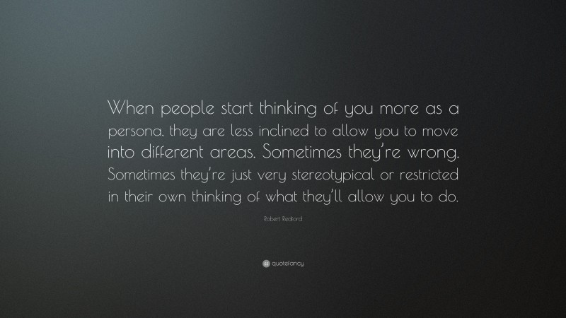 Robert Redford Quote: “When people start thinking of you more as a persona, they are less inclined to allow you to move into different areas. Sometimes they’re wrong. Sometimes they’re just very stereotypical or restricted in their own thinking of what they’ll allow you to do.”