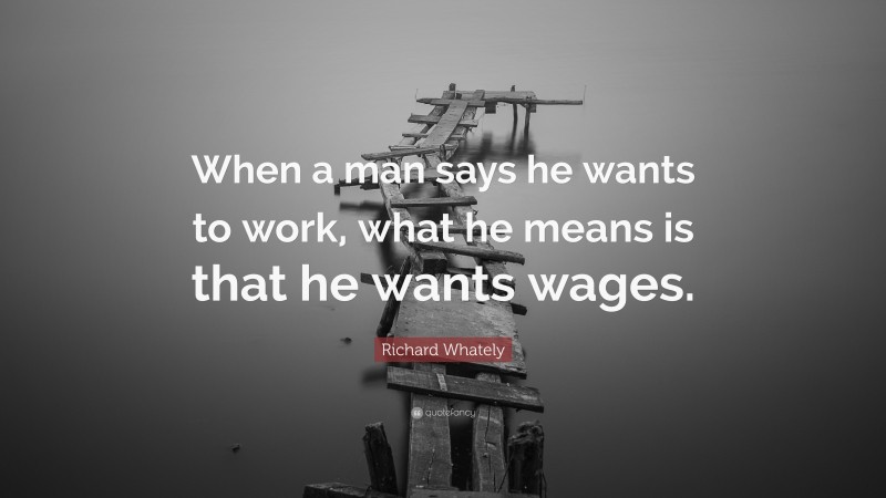 Richard Whately Quote: “When a man says he wants to work, what he means is that he wants wages.”