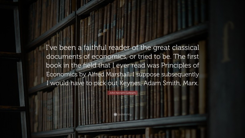 John Kenneth Galbraith Quote: “I’ve been a faithful reader of the great classical documents of economics, or tried to be. The first book in the field that I ever read was Principles of Economics by Alfred Marshall. I suppose subsequently I would have to pick out Keynes, Adam Smith, Marx.”