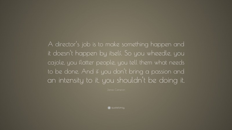 James Cameron Quote: “A director’s job is to make something happen and it doesn’t happen by itself. So you wheedle, you cajole, you flatter people, you tell them what needs to be done. And if you don’t bring a passion and an intensity to it, you shouldn’t be doing it.”