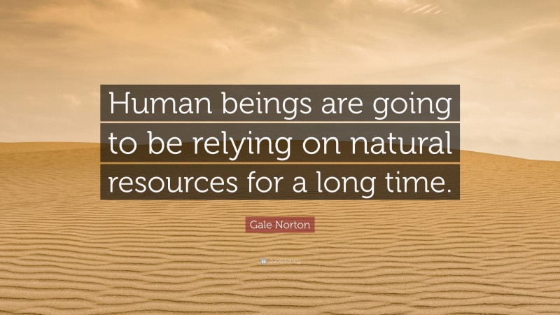 Gale Norton Quote: “Human beings are going to be relying on natural resources for a long time.”