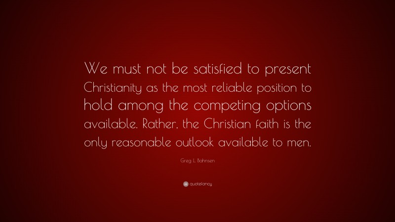 Greg L. Bahnsen Quote: “We must not be satisfied to present Christianity as the most reliable position to hold among the competing options available. Rather, the Christian faith is the only reasonable outlook available to men.”
