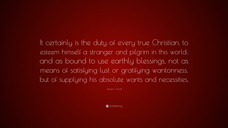 Johann Arndt Quote: “It certainly is the duty of every true Christian, to esteem himself a stranger and pilgrim in this world; and as bound to use earthly blessings, not as means of satisfying lust or gratifying wantonness, but of supplying his absolute wants and necessities.”
