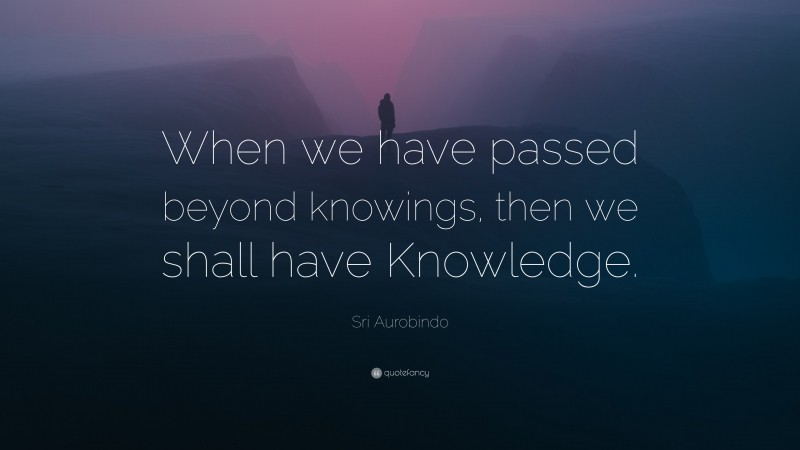 Sri Aurobindo Quote: “When we have passed beyond knowings, then we shall have Knowledge.”