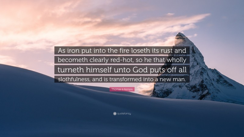 Thomas à Kempis Quote: “As iron put into the fire loseth its rust and becometh clearly red-hot, so he that wholly turneth himself unto God puts off all slothfulness, and is transformed into a new man.”
